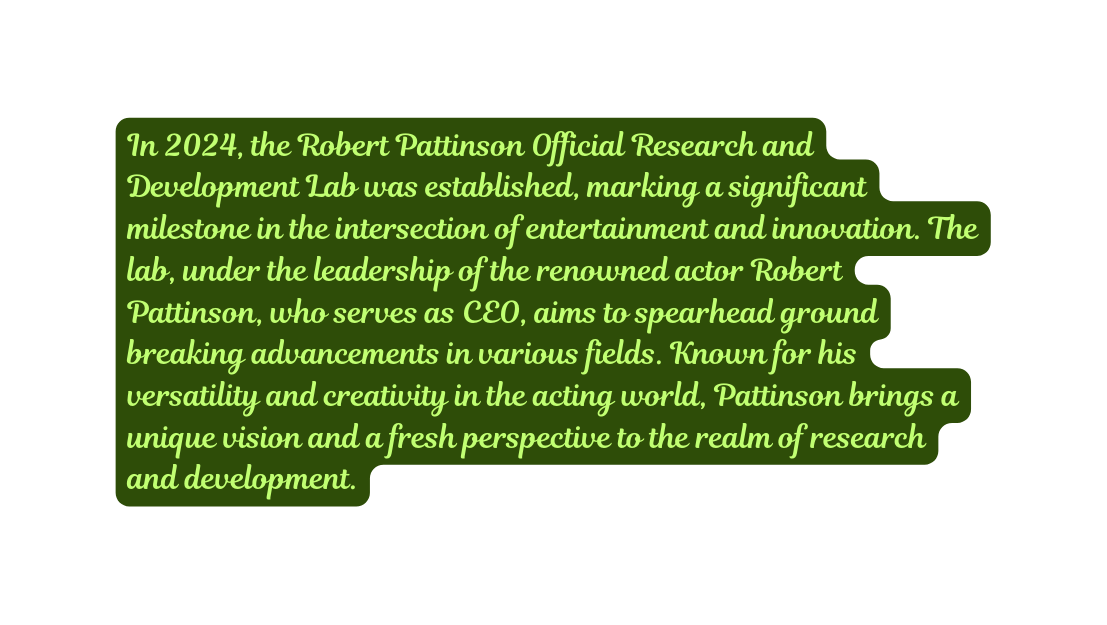 In 2024 the Robert Pattinson Official Research and Development Lab was established marking a significant milestone in the intersection of entertainment and innovation The lab under the leadership of the renowned actor Robert Pattinson who serves as CEO aims to spearhead ground breaking advancements in various fields Known for his versatility and creativity in the acting world Pattinson brings a unique vision and a fresh perspective to the realm of research and development